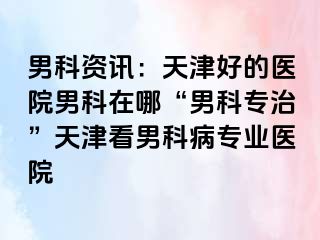 男科资讯：天津好的医院男科在哪“男科专治”天津看男科病专业医院