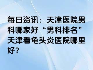 每日资讯：天津医院男科哪家好“男科排名”天津看龟头炎医院哪里好？