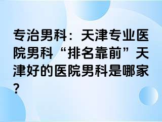 专治男科：天津专业医院男科“排名靠前”天津好的医院男科是哪家？