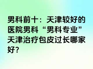 男科前十：天津较好的医院男科“男科专业”天津治疗包皮过长哪家好？