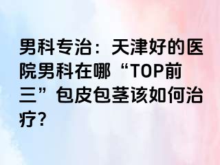 男科专治：天津好的医院男科在哪“TOP前三”包皮包茎该如何治疗？