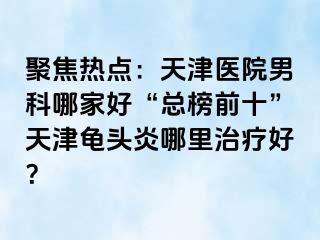 聚焦热点：天津医院男科哪家好“总榜前十”天津龟头炎哪里治疗好？
