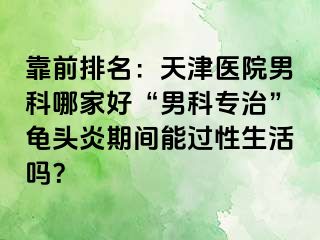 靠前排名：天津医院男科哪家好“男科专治”龟头炎期间能过性生活吗？