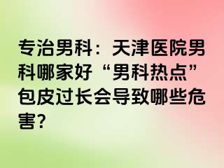 专治男科：天津医院男科哪家好“男科热点”包皮过长会导致哪些危害？