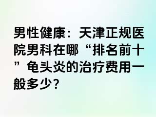 男性健康：天津正规医院男科在哪“排名前十”龟头炎的治疗费用一般多少？