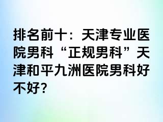 排名前十：天津专业医院男科“正规男科”天津和平九洲医院男科好不好？