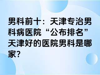 男科前十：天津专治男科病医院“公布排名”天津好的医院男科是哪家？