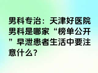 男科专治：天津好医院男科是哪家“榜单公开”早泄患者生活中要注意什么？