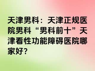 天津男科：天津正规医院男科“男科前十”天津看性功能障碍医院哪家好？