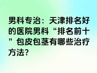 男科专治：天津排名好的医院男科“排名前十”包皮包茎有哪些治疗方法？