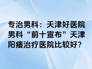 专治男科：天津好医院男科“前十宣布”天津阳痿治疗医院比较好？