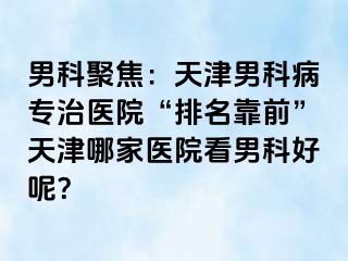 男科聚焦：天津男科病专治医院“排名靠前”天津哪家医院看男科好呢？
