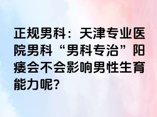正规男科：天津专业医院男科“男科专治”阳痿会不会影响男性生育能力呢？
