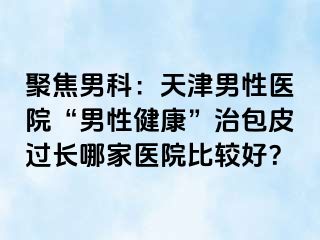聚焦男科：天津男性医院“男性健康”治包皮过长哪家医院比较好？