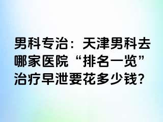男科专治：天津男科去哪家医院“排名一览”治疗早泄要花多少钱？