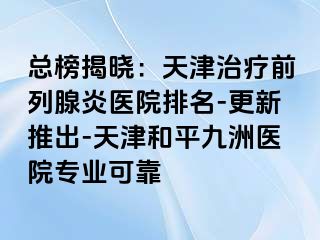 总榜揭晓：天津治疗前列腺炎医院排名-更新推出-天津和平九洲医院专业可靠