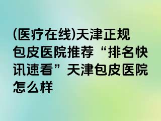 (医疗在线)天津正规包皮医院推荐“排名快讯速看”天津包皮医院怎么样