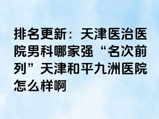 排名更新：天津医治医院男科哪家强“名次前列”天津和平九洲医院怎么样啊