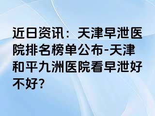 近日资讯：天津早泄医院排名榜单公布-天津和平九洲医院看早泄好不好?