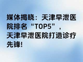 媒体揭晓：天津早泄医院排名“TOP5”，天津早泄医院打造诊疗先锋!