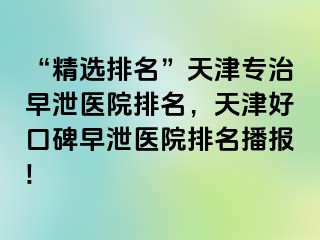 “精选排名”天津专治早泄医院排名，天津好口碑早泄医院排名播报!