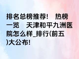 排名总榜推荐!﹝热榜一览﹞天津和平九洲医院怎么样_排行(前五)大公布!