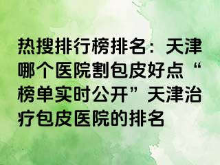 热搜排行榜排名：天津哪个医院割包皮好点“榜单实时公开”天津治疗包皮医院的排名