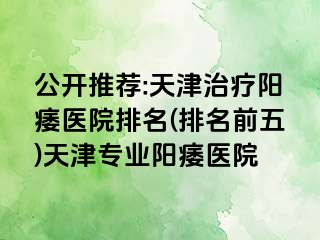 公开推荐:天津治疗阳痿医院排名(排名前五)天津专业阳痿医院