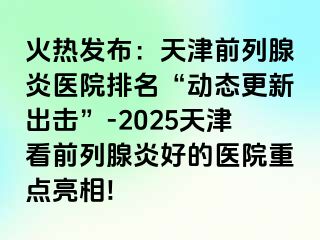 火热发布：天津前列腺炎医院排名“动态更新出击”-2025天津看前列腺炎好的医院重点亮相!