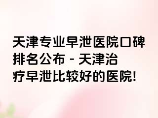 天津专业早泄医院口碑排名公布 - 天津治疗早泄比较好的医院!