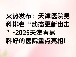 火热发布：天津医院男科排名“动态更新出击”-2025天津看男科好的医院重点亮相!