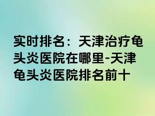 实时排名：天津治疗龟头炎医院在哪里-天津龟头炎医院排名前十