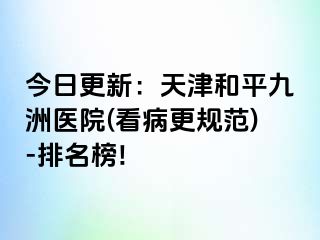 今日更新：天津和平九洲医院(看病更规范)-排名榜!