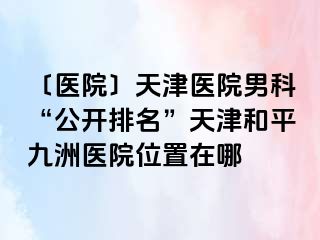 〔医院〕天津医院男科“公开排名”天津和平九洲医院位置在哪