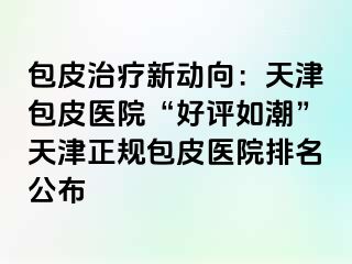 包皮治疗新动向：天津包皮医院“好评如潮”天津正规包皮医院排名公布