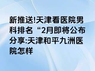 新推送!天津看医院男科排名“2月即将公布分享:天津和平九洲医院怎样