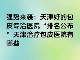 强势来袭：天津好的包皮专治医院“排名公布”天津治疗包皮医院有哪些