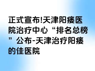 正式宣布!天津阳痿医院治疗中心“排名总榜”公布-天津治疗阳痿的佳医院