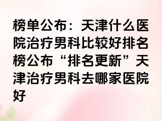 榜单公布：天津什么医院治疗男科比较好排名榜公布“排名更新”天津治疗男科去哪家医院好