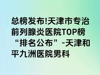 总榜发布!天津市专治前列腺炎医院TOP榜“排名公布”-天津和平九洲医院男科
