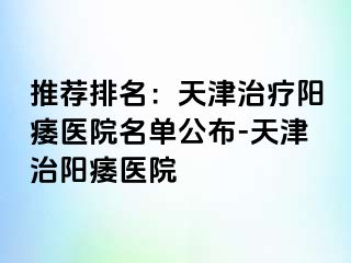 推荐排名：天津治疗阳痿医院名单公布-天津治阳痿医院