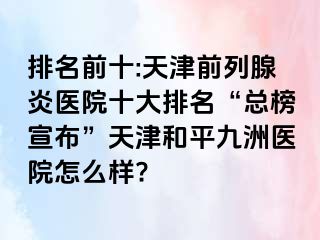 排名前十:天津前列腺炎医院十大排名“总榜宣布”天津和平九洲医院怎么样?