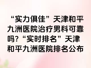 “实力俱佳”天津和平九洲医院治疗男科可靠吗?“实时排名”天津和平九洲医院排名公布