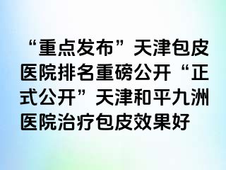 “重点发布”天津包皮医院排名重磅公开“正式公开”天津和平九洲医院治疗包皮效果好