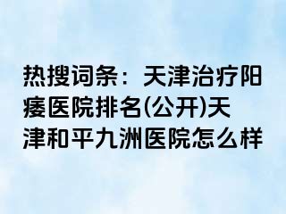 热搜词条：天津治疗阳痿医院排名(公开)天津和平九洲医院怎么样