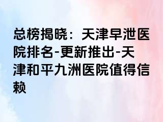 总榜揭晓：天津早泄医院排名-更新推出-天津和平九洲医院值得信赖