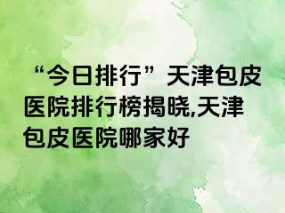“今日排行”天津包皮医院排行榜揭晓,天津包皮医院哪家好