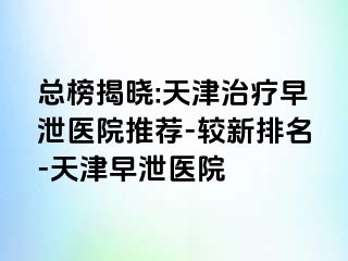 总榜揭晓:天津治疗早泄医院推荐-较新排名-天津早泄医院