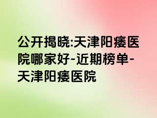 公开揭晓:天津阳痿医院哪家好-近期榜单-天津阳痿医院