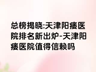 总榜揭晓:天津阳痿医院排名新出炉-天津阳痿医院值得信赖吗
